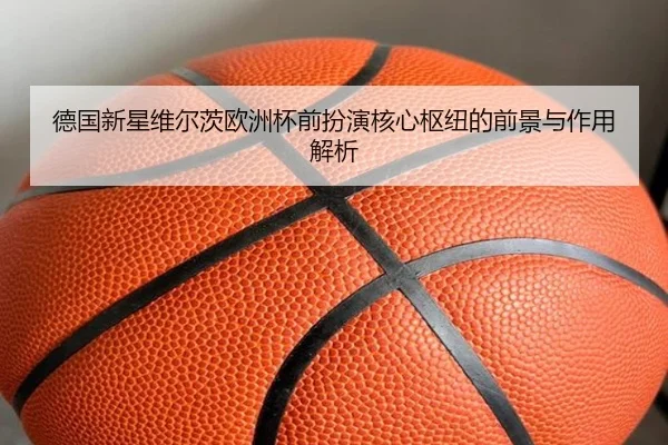 德国新星维尔茨欧洲杯前扮演核心枢纽的前景与作用解析