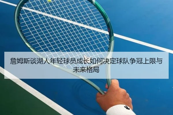 詹姆斯谈湖人年轻球员成长如何决定球队争冠上限与未来格局