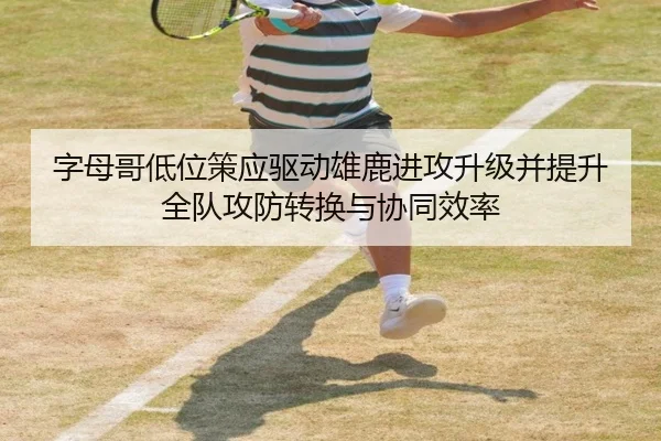 字母哥低位策应驱动雄鹿进攻升级并提升全队攻防转换与协同效率