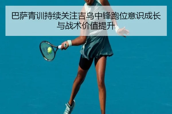 巴萨青训持续关注吉乌中锋跑位意识成长与战术价值提升