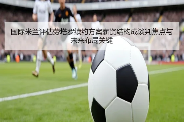 国际米兰评估劳塔罗续约方案薪资结构成谈判焦点与未来布局关键