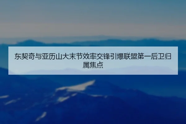 东契奇与亚历山大末节效率交锋引爆联盟第一后卫归属焦点