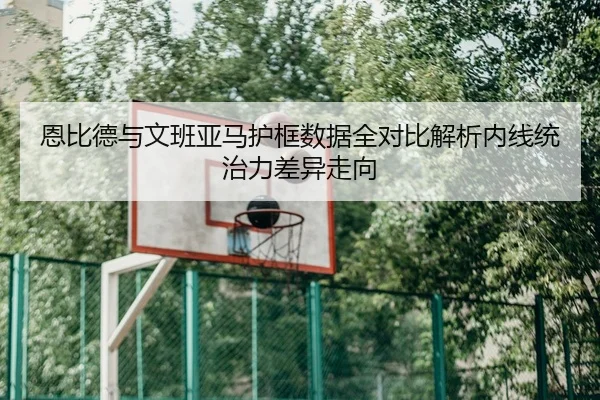恩比德与文班亚马护框数据全对比解析内线统治力差异走向